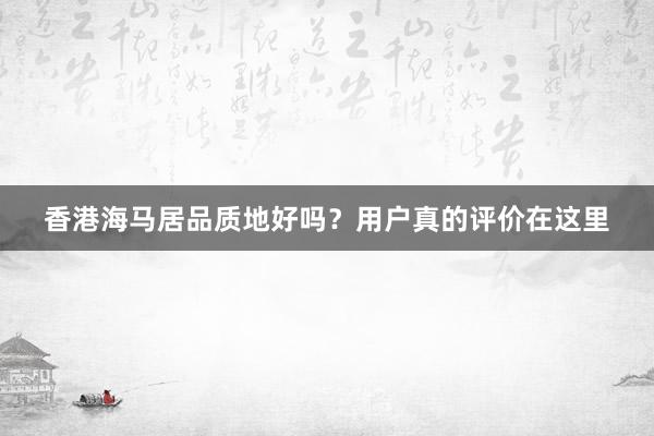 香港海马居品质地好吗？用户真的评价在这里