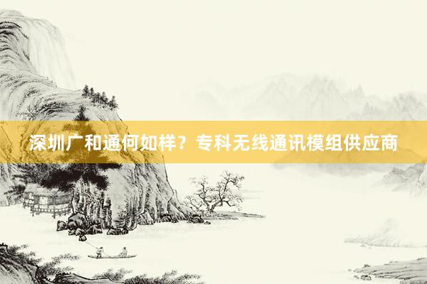深圳广和通何如样？专科无线通讯模组供应商
