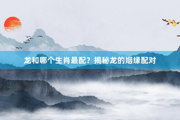 龙和哪个生肖最配？揭秘龙的姻缘配对