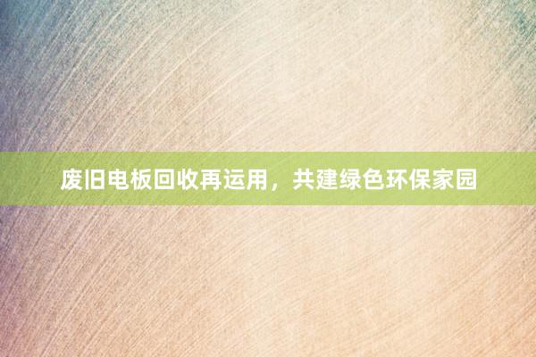 废旧电板回收再运用，共建绿色环保家园