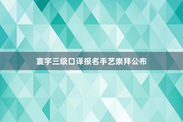寰宇三级口译报名手艺崇拜公布