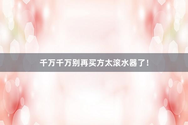 千万千万别再买方太滚水器了！